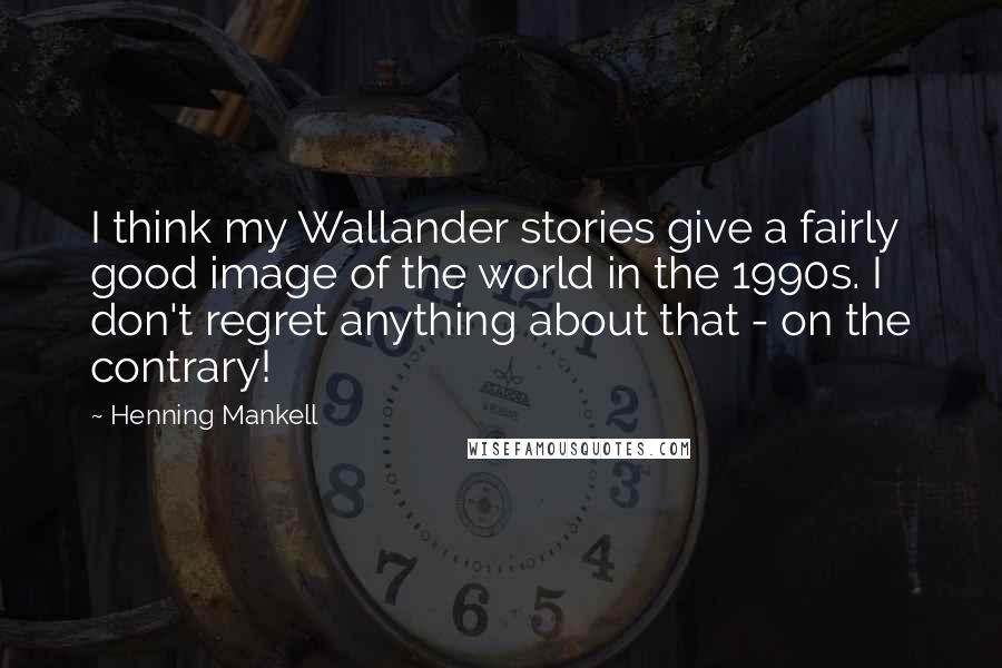 Henning Mankell Quotes: I think my Wallander stories give a fairly good image of the world in the 1990s. I don't regret anything about that - on the contrary!