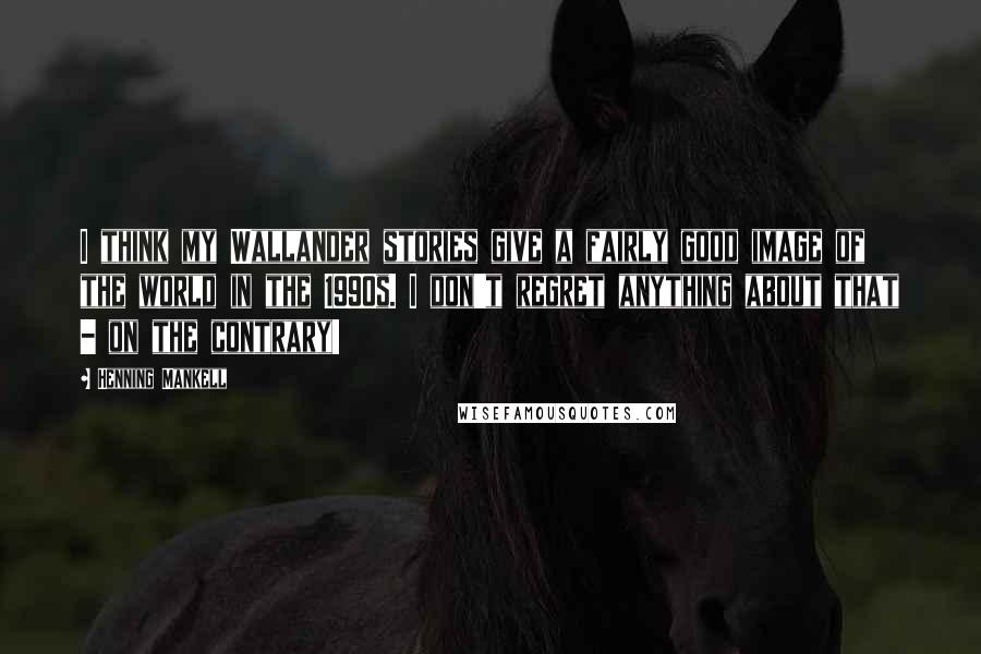 Henning Mankell Quotes: I think my Wallander stories give a fairly good image of the world in the 1990s. I don't regret anything about that - on the contrary!
