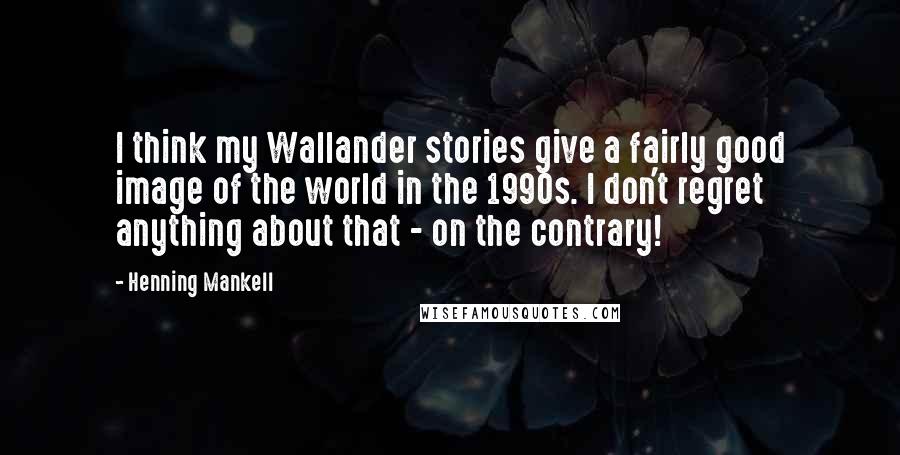 Henning Mankell Quotes: I think my Wallander stories give a fairly good image of the world in the 1990s. I don't regret anything about that - on the contrary!