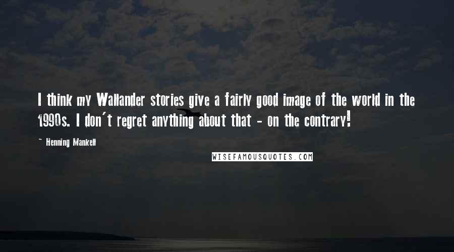 Henning Mankell Quotes: I think my Wallander stories give a fairly good image of the world in the 1990s. I don't regret anything about that - on the contrary!
