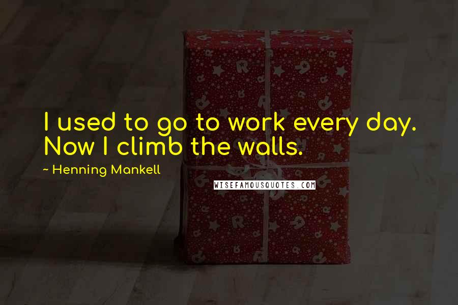 Henning Mankell Quotes: I used to go to work every day. Now I climb the walls.