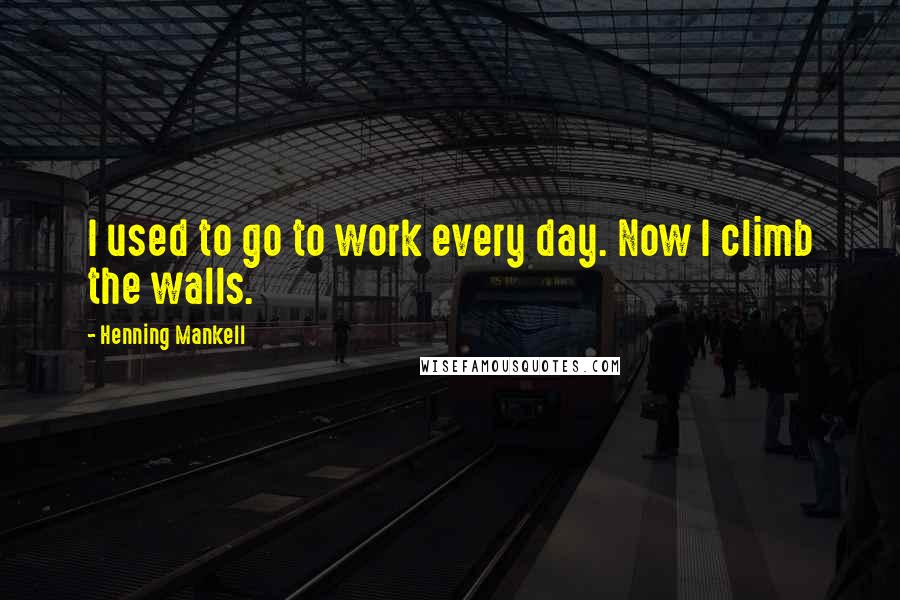 Henning Mankell Quotes: I used to go to work every day. Now I climb the walls.