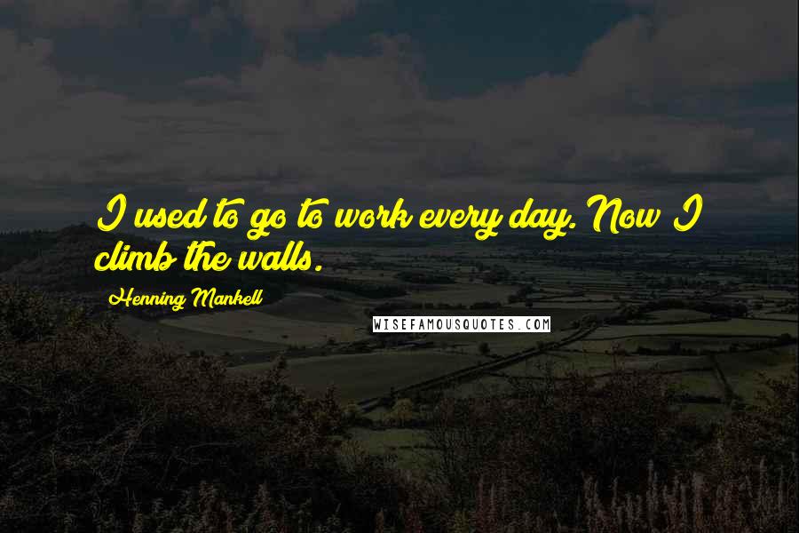 Henning Mankell Quotes: I used to go to work every day. Now I climb the walls.