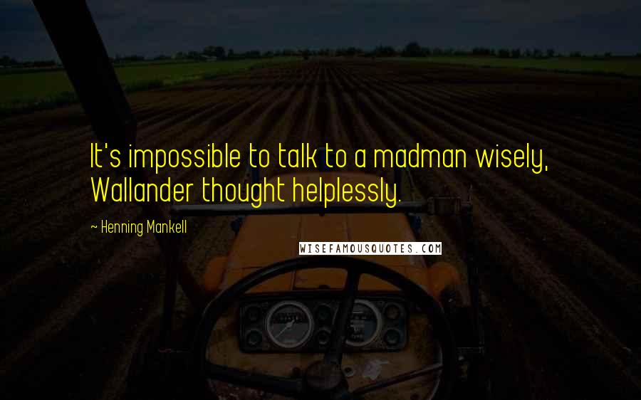 Henning Mankell Quotes: It's impossible to talk to a madman wisely, Wallander thought helplessly.