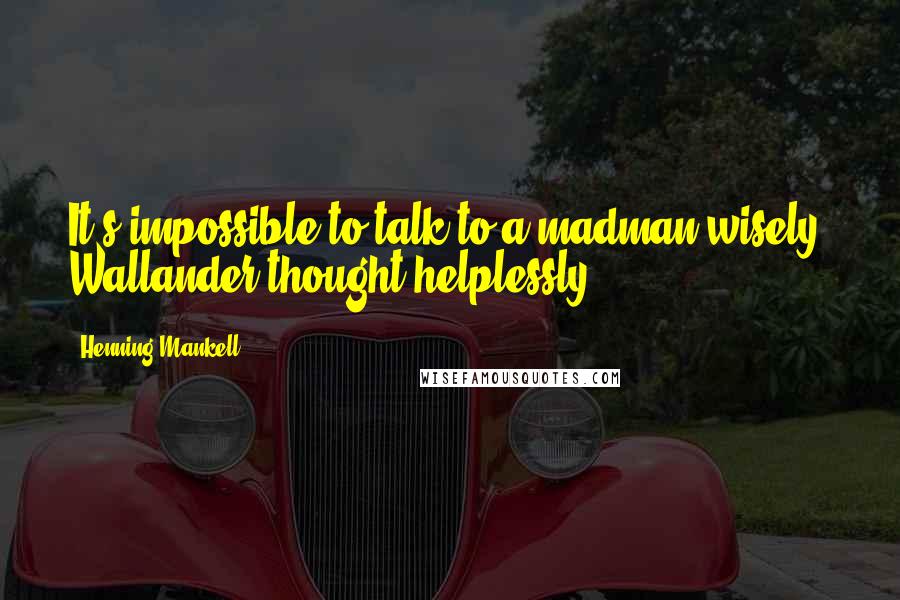 Henning Mankell Quotes: It's impossible to talk to a madman wisely, Wallander thought helplessly.