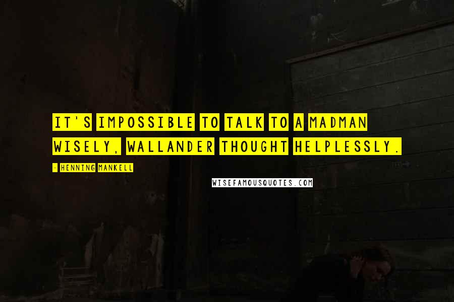 Henning Mankell Quotes: It's impossible to talk to a madman wisely, Wallander thought helplessly.