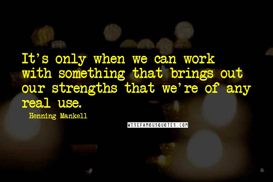 Henning Mankell Quotes: It's only when we can work with something that brings out our strengths that we're of any real use.
