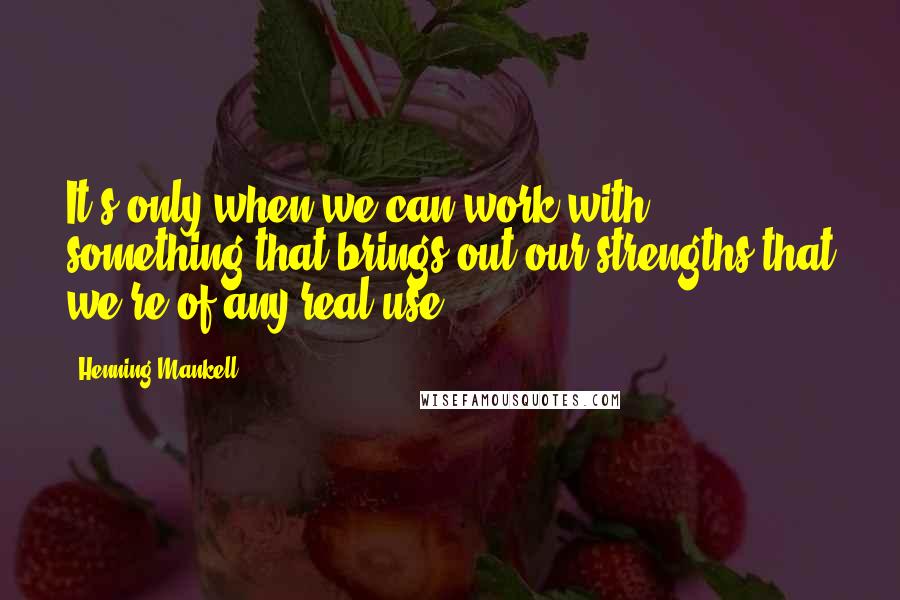 Henning Mankell Quotes: It's only when we can work with something that brings out our strengths that we're of any real use.