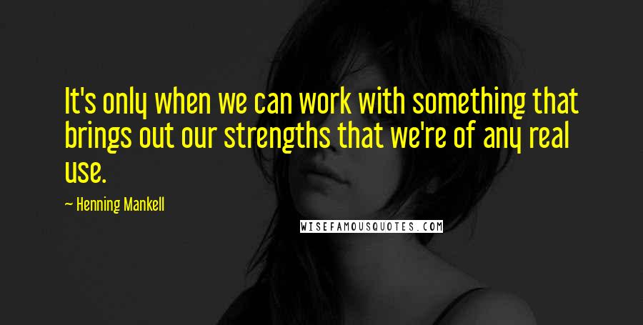 Henning Mankell Quotes: It's only when we can work with something that brings out our strengths that we're of any real use.