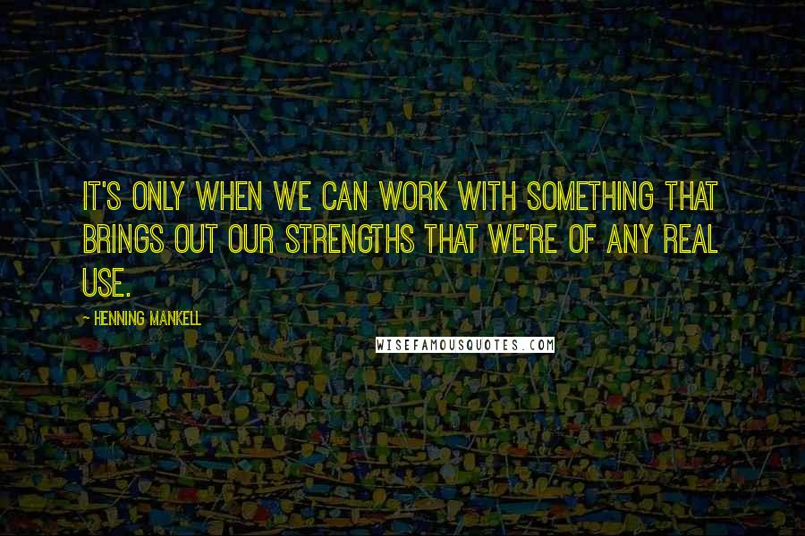 Henning Mankell Quotes: It's only when we can work with something that brings out our strengths that we're of any real use.
