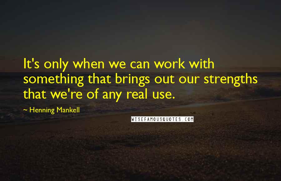 Henning Mankell Quotes: It's only when we can work with something that brings out our strengths that we're of any real use.