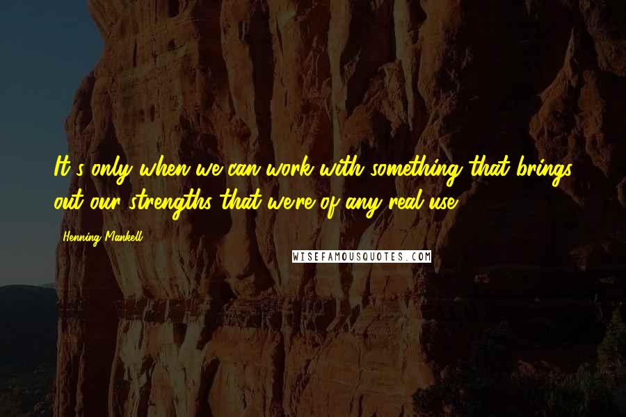 Henning Mankell Quotes: It's only when we can work with something that brings out our strengths that we're of any real use.