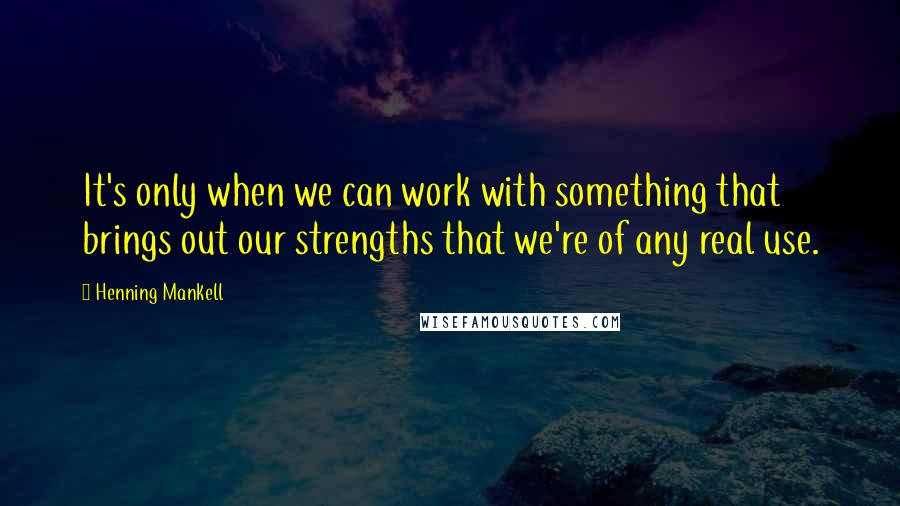 Henning Mankell Quotes: It's only when we can work with something that brings out our strengths that we're of any real use.