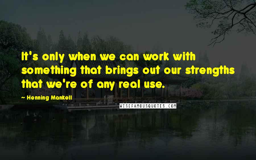 Henning Mankell Quotes: It's only when we can work with something that brings out our strengths that we're of any real use.