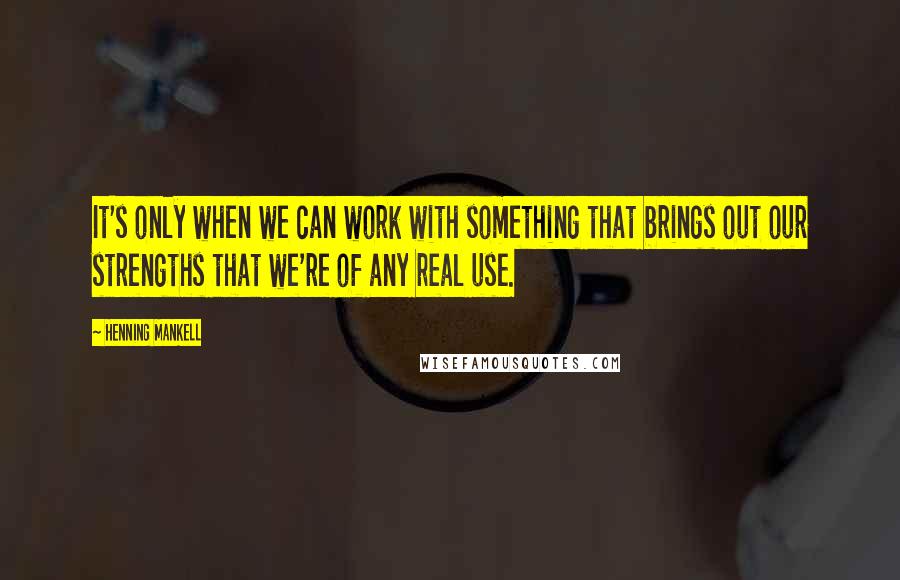 Henning Mankell Quotes: It's only when we can work with something that brings out our strengths that we're of any real use.
