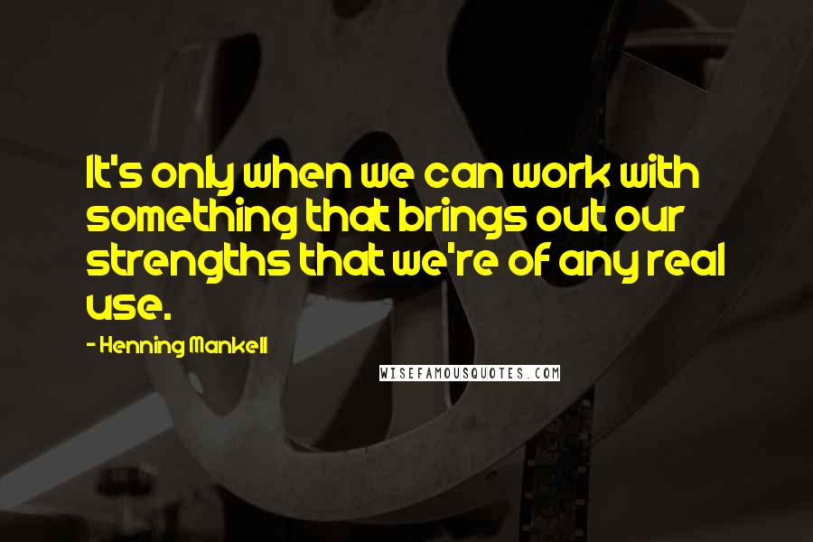 Henning Mankell Quotes: It's only when we can work with something that brings out our strengths that we're of any real use.