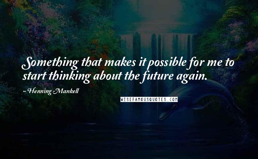 Henning Mankell Quotes: Something that makes it possible for me to start thinking about the future again.