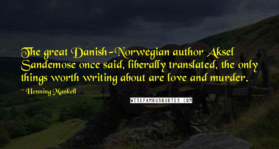 Henning Mankell Quotes: The great Danish-Norwegian author Aksel Sandemose once said, liberally translated, the only things worth writing about are love and murder.