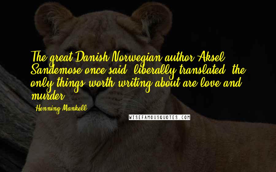 Henning Mankell Quotes: The great Danish-Norwegian author Aksel Sandemose once said, liberally translated, the only things worth writing about are love and murder.