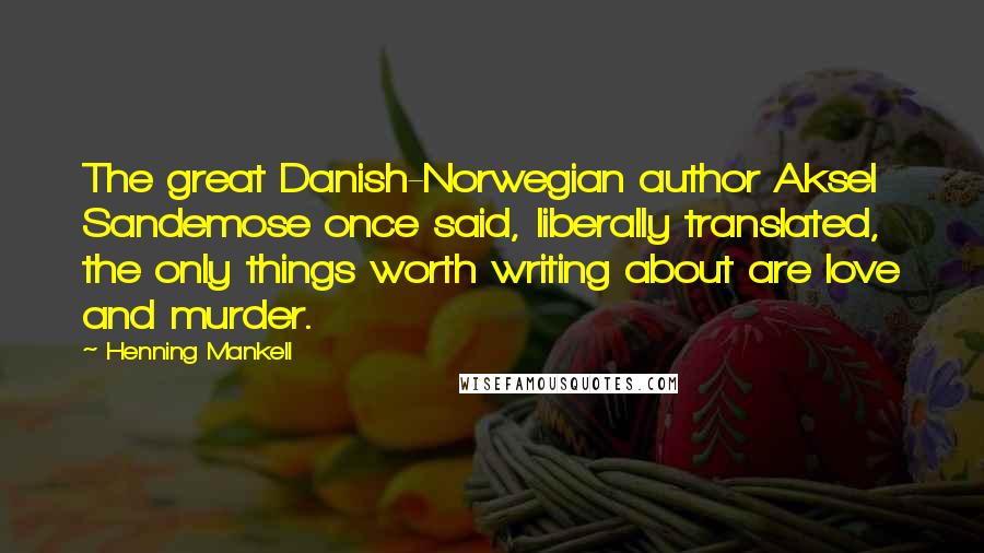Henning Mankell Quotes: The great Danish-Norwegian author Aksel Sandemose once said, liberally translated, the only things worth writing about are love and murder.