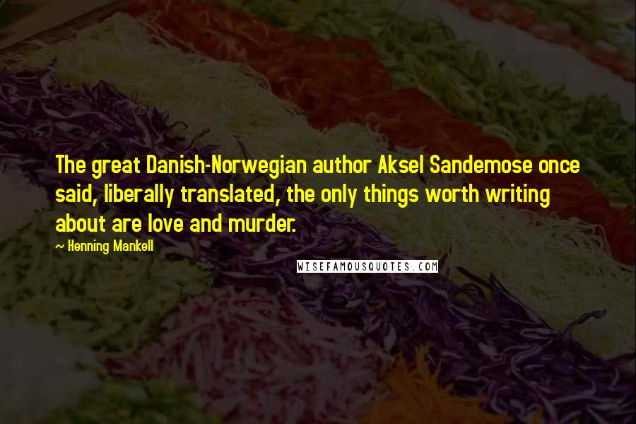 Henning Mankell Quotes: The great Danish-Norwegian author Aksel Sandemose once said, liberally translated, the only things worth writing about are love and murder.