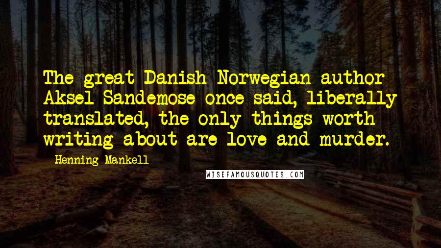 Henning Mankell Quotes: The great Danish-Norwegian author Aksel Sandemose once said, liberally translated, the only things worth writing about are love and murder.