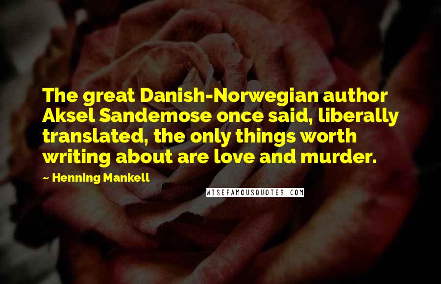 Henning Mankell Quotes: The great Danish-Norwegian author Aksel Sandemose once said, liberally translated, the only things worth writing about are love and murder.