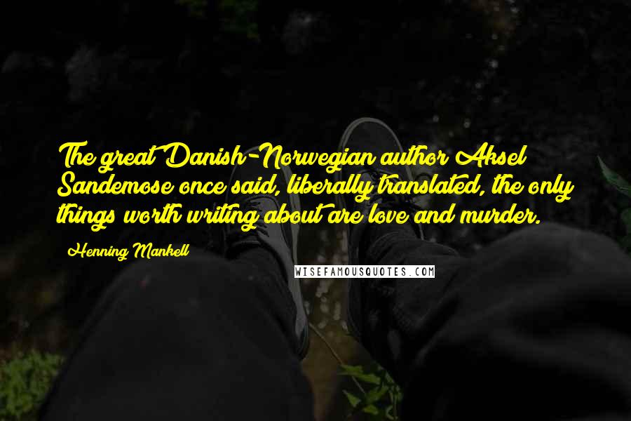 Henning Mankell Quotes: The great Danish-Norwegian author Aksel Sandemose once said, liberally translated, the only things worth writing about are love and murder.