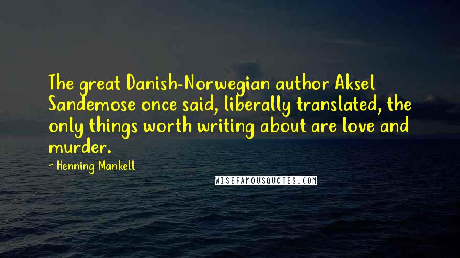 Henning Mankell Quotes: The great Danish-Norwegian author Aksel Sandemose once said, liberally translated, the only things worth writing about are love and murder.