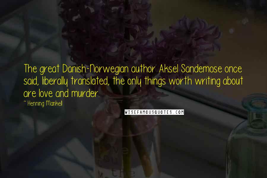 Henning Mankell Quotes: The great Danish-Norwegian author Aksel Sandemose once said, liberally translated, the only things worth writing about are love and murder.