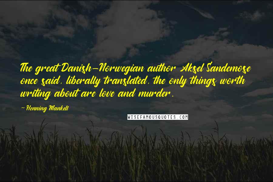 Henning Mankell Quotes: The great Danish-Norwegian author Aksel Sandemose once said, liberally translated, the only things worth writing about are love and murder.