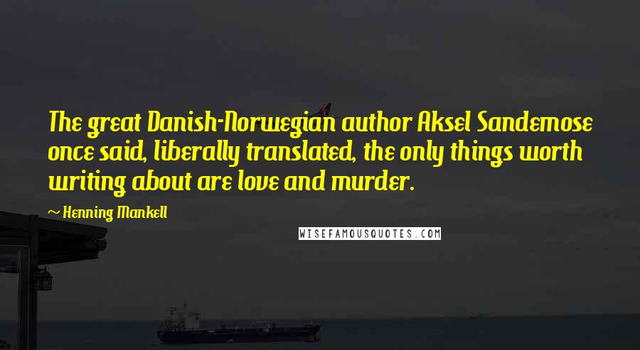 Henning Mankell Quotes: The great Danish-Norwegian author Aksel Sandemose once said, liberally translated, the only things worth writing about are love and murder.