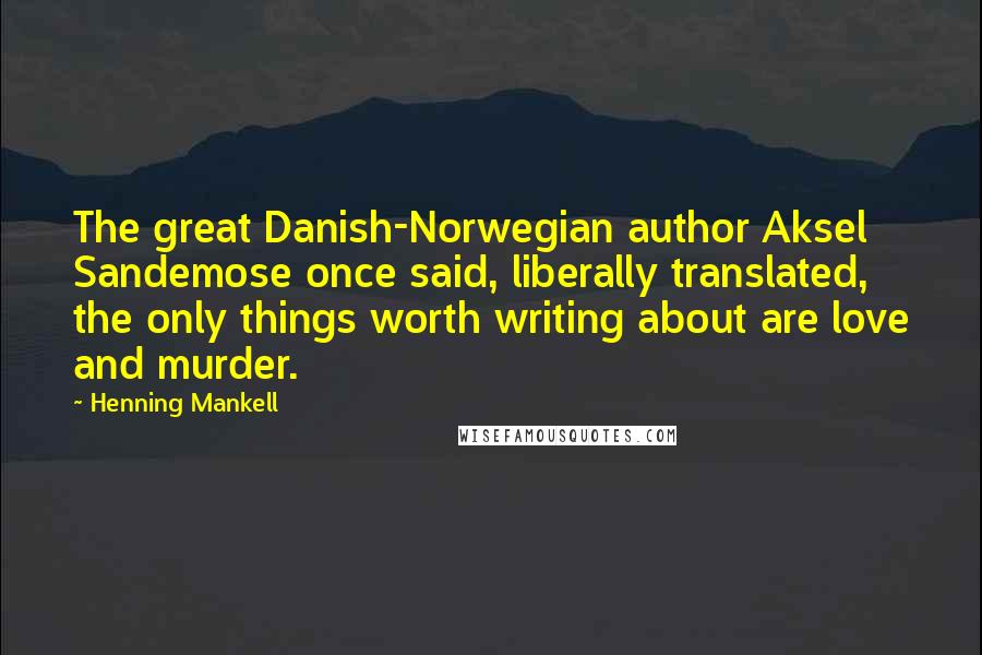 Henning Mankell Quotes: The great Danish-Norwegian author Aksel Sandemose once said, liberally translated, the only things worth writing about are love and murder.