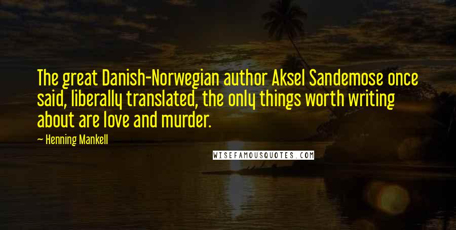 Henning Mankell Quotes: The great Danish-Norwegian author Aksel Sandemose once said, liberally translated, the only things worth writing about are love and murder.