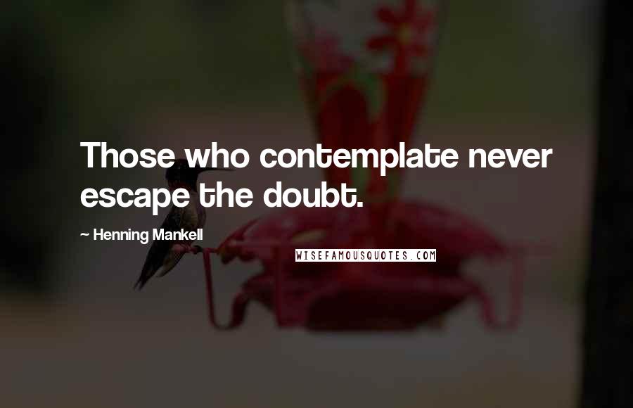 Henning Mankell Quotes: Those who contemplate never escape the doubt.
