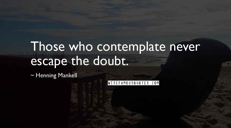 Henning Mankell Quotes: Those who contemplate never escape the doubt.