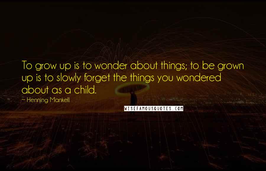 Henning Mankell Quotes: To grow up is to wonder about things; to be grown up is to slowly forget the things you wondered about as a child.