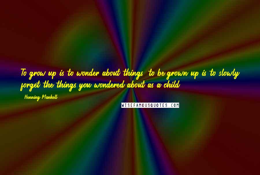 Henning Mankell Quotes: To grow up is to wonder about things; to be grown up is to slowly forget the things you wondered about as a child.