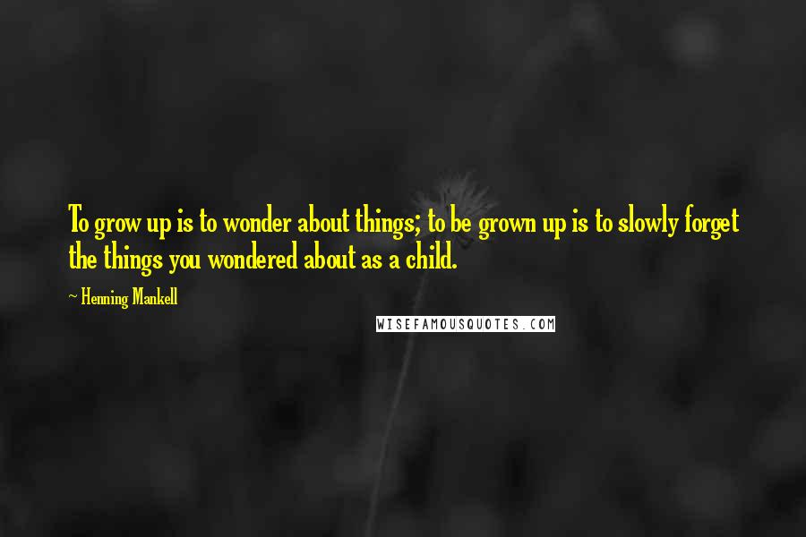 Henning Mankell Quotes: To grow up is to wonder about things; to be grown up is to slowly forget the things you wondered about as a child.