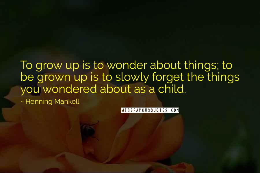 Henning Mankell Quotes: To grow up is to wonder about things; to be grown up is to slowly forget the things you wondered about as a child.