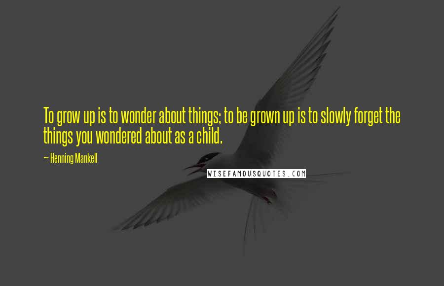 Henning Mankell Quotes: To grow up is to wonder about things; to be grown up is to slowly forget the things you wondered about as a child.