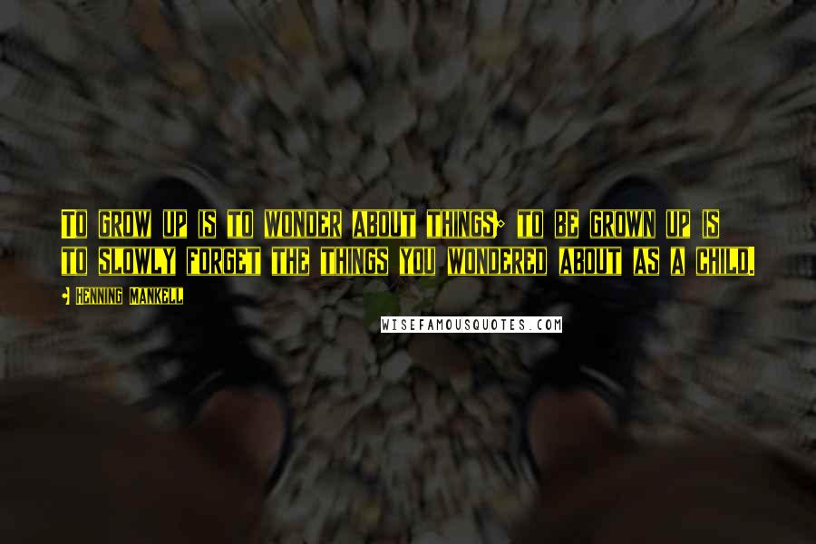 Henning Mankell Quotes: To grow up is to wonder about things; to be grown up is to slowly forget the things you wondered about as a child.