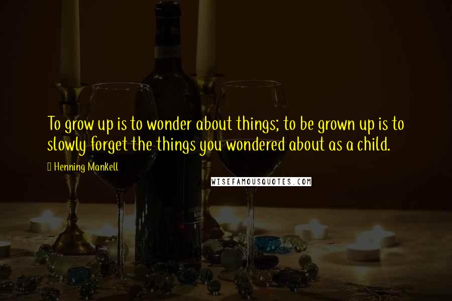 Henning Mankell Quotes: To grow up is to wonder about things; to be grown up is to slowly forget the things you wondered about as a child.