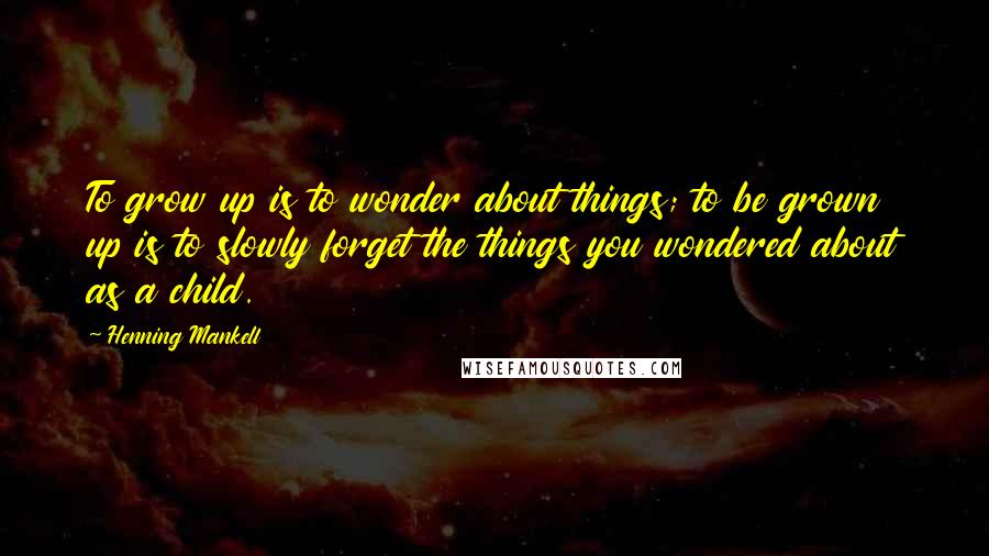 Henning Mankell Quotes: To grow up is to wonder about things; to be grown up is to slowly forget the things you wondered about as a child.