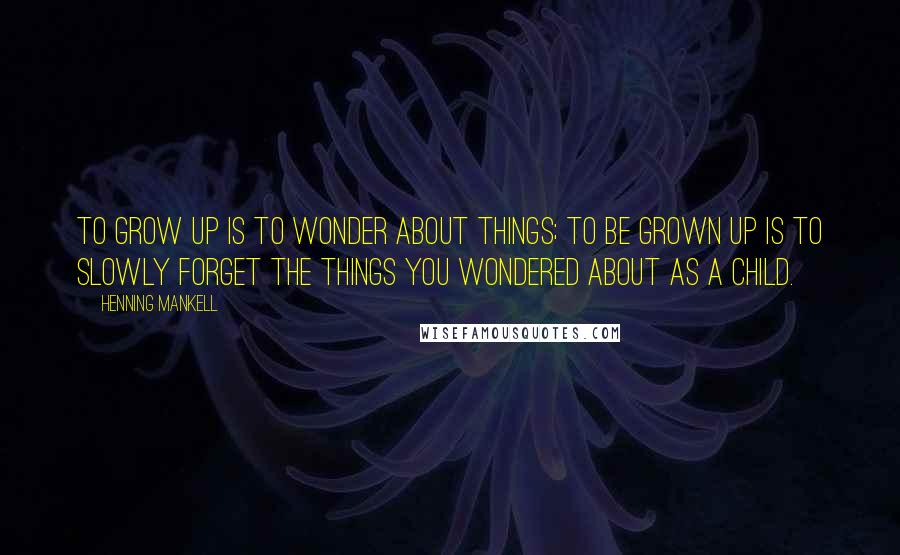 Henning Mankell Quotes: To grow up is to wonder about things; to be grown up is to slowly forget the things you wondered about as a child.