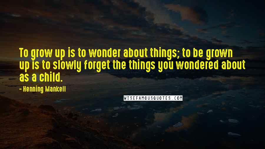 Henning Mankell Quotes: To grow up is to wonder about things; to be grown up is to slowly forget the things you wondered about as a child.