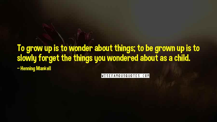 Henning Mankell Quotes: To grow up is to wonder about things; to be grown up is to slowly forget the things you wondered about as a child.