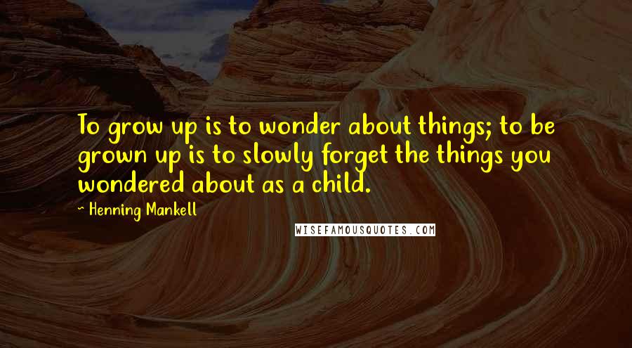 Henning Mankell Quotes: To grow up is to wonder about things; to be grown up is to slowly forget the things you wondered about as a child.