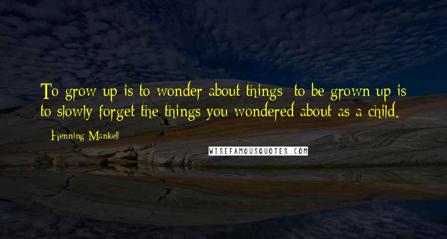 Henning Mankell Quotes: To grow up is to wonder about things; to be grown up is to slowly forget the things you wondered about as a child.