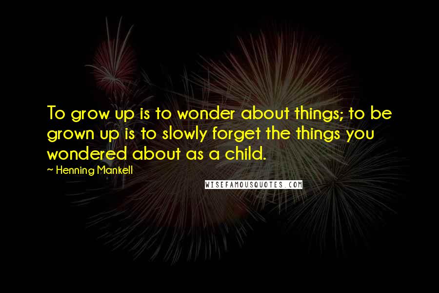 Henning Mankell Quotes: To grow up is to wonder about things; to be grown up is to slowly forget the things you wondered about as a child.